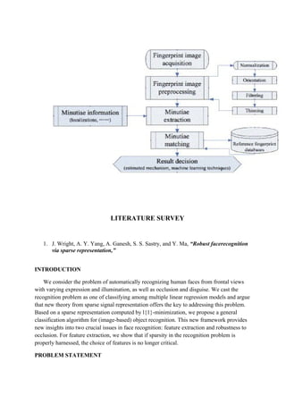 LITERATURE SURVEY
1. J. Wright, A. Y. Yang, A. Ganesh, S. S. Sastry, and Y. Ma, “Robust facerecognition
via sparse representation,”
INTRODUCTION
We consider the problem of automatically recognizing human faces from frontal views
with varying expression and illumination, as well as occlusion and disguise. We cast the
recognition problem as one of classifying among multiple linear regression models and argue
that new theory from sparse signal representation offers the key to addressing this problem.
Based on a sparse representation computed by l{1}-minimization, we propose a general
classification algorithm for (image-based) object recognition. This new framework provides
new insights into two crucial issues in face recognition: feature extraction and robustness to
occlusion. For feature extraction, we show that if sparsity in the recognition problem is
properly harnessed, the choice of features is no longer critical.
PROBLEM STATEMENT
 