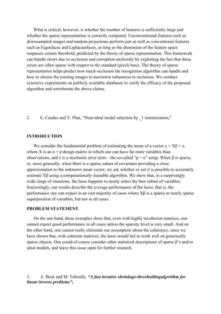 What is critical, however, is whether the number of features is sufficiently large and
whether the sparse representation is correctly computed. Unconventional features such as
downsampled images and random projections perform just as well as conventional features
such as Eigenfaces and Laplacianfaces, as long as the dimension of the feature space
surpasses certain threshold, predicted by the theory of sparse representation. This framework
can handle errors due to occlusion and corruption uniformly by exploiting the fact that these
errors are often sparse with respect to the standard (pixel) basis. The theory of sparse
representation helps predict how much occlusion the recognition algorithm can handle and
how to choose the training images to maximize robustness to occlusion. We conduct
extensive experiments on publicly available databases to verify the efficacy of the proposed
algorithm and corroborate the above claims.
2. E. Candes and Y. Plan, “Near-ideal model selection by _1 minimization,”
INTRODUCTION
We consider the fundamental problem of estimating the mean of a vector y = Xβ + z,
where X is an n × p design matrix in which one can have far more variables than
observations, and z is a stochastic error term—the so-called “p > n” setup. When β is sparse,
or, more generally, when there is a sparse subset of covariates providing a close
approximation to the unknown mean vector, we ask whether or not it is possible to accurately
estimate Xβ using a computationally tractable algorithm. We show that, in a surprisingly
wide range of situations, the lasso happens to nearly select the best subset of variables.
Interestingly, our results describe the average performance of the lasso; that is, the
performance one can expect in an vast majority of cases where Xβ is a sparse or nearly sparse
superposition of variables, but not in all cases.
PROBLEM STATEMENT
On the one hand, these examples show that, even with highly incoherent matrices, one
cannot expect good performance in all cases unless the sparsity level is very small. And on
the other hand, one cannot really eliminate our assumption about the coherence, since we
have shown that, with coherent matrices, the lasso would fail to work well on generically
sparse objects. One could of course consider other statistical descriptions of sparse β’s and/or
ideal models, and leave this issue open for further research.
3. A. Beck and M. Teboulle, “A fast iterative shrinkage-thresholdingalgorithm for
linear inverse problems”,
 
