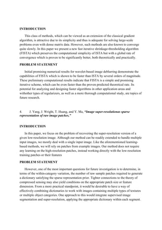 INTRODUCTION
This class of methods, which can be viewed as an extension of the classical gradient
algorithm, is attractive due to its simplicity and thus is adequate for solving large-scale
problems even with dense matrix data. However, such methods are also known to converge
quite slowly. In this paper we present a new fast iterative shrinkage-thresholding algorithm
(FISTA) which preserves the computational simplicity of ISTA but with a global rate of
convergence which is proven to be significantly better, both theoretically and practically.
PROBLEM STATEMENT
Initial promising numerical results for wavelet-based image deblurring demonstrate the
capabilities of FISTA which is shown to be faster than ISTA by several orders of magnitude.
These preliminary computational results indicate that FISTA is a simple and promising
iterative scheme, which can be even faster than the proven predicted theoretical rate. Its
potential for analyzing and designing faster algorithms in other application areas and
withother types of regularizers, as well as a more thorough computational study, are topics of
future research.
4. J. Yang, J. Wright, T. Huang, and Y. Ma, “Image super-resolutionas sparse
representation of raw image patches,”
INTRODUCTION
In this paper, we focus on the problem of recovering the super-resolution version of a
given low-resolution image. Although our method can be readily extended to handle multiple
input images, we mostly deal with a single input image. Like the aforementioned learning-
based methods, we will rely on patches from example images. Our method does not require
any learning on the high-resolution patches, instead working directly with the low-resolution
training patches or their features
PROBLEM STATEMENT
However, one of the most important questions for future investigation is to determine, in
terms of the within-category variation, the number of raw sample patches required to generate
a dictionary satisfying the sparse representation prior. Tighter connections to the theory of
compressed sensing may also yield conditions on the appropriate patch size or feature
dimension. From a more practical standpoint, it would be desirable to have a way of
effectively combining dictionaries to work with images containing multiple types of textures
or multiple object categories. One approach to this would integrate supervised image
segmentation and super-resolution, applying the appropriate dictionary within each segment.
 