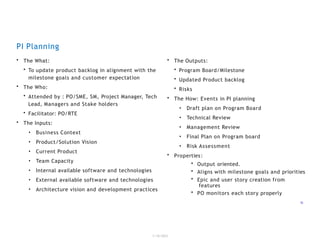 PI Planning
1/18/2023
15
• The What:
• To update product backlog in alignment with the
milestone goals and customer expectation
• The Who:
• Attended by : PO/SME, SM, Project Manager, Tech
Lead, Managers and Stake holders
• Facilitator: PO/RTE
• The Inputs:
• Business Context
• Product/Solution Vision
• Current Product
• Team Capacity
• Internal available software and technologies
• External available software and technologies
• Architecture vision and development practices
• Properties:
• The Outputs:
• Program Board/Milestone
• Updated Product backlog
• Risks
• The How: Events in PI planning
• Draft plan on Program Board
• Technical Review
• Management Review
• Final Plan on Program board
• Risk Assessment
• Output oriented.
• Aligns with milestone goals and priorities
• Epic and user story creation from
features
• PO monitors each story properly
 