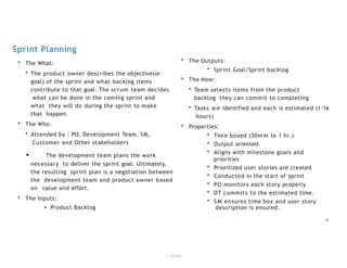 Sprint Planning
1/18/2023
16
• The What:
• The product owner describes the objective(or
goal) of the sprint and what backlog items
contribute to that goal. The scrum team decides
what can be done in the coming sprint and
what they will do during the sprint to make
that happen.
• The Who:
• Attended by : PO, Development Team, SM,
Customer and Other stakeholders
• The development team plans the work
necessary to deliver the sprint goal. Ultimately,
the resulting sprint plan is a negotiation between
the development team and product owner based
on value and effort.
• The Inputs:
• Product Backlog
• The Outputs:
• Sprint Goal/Sprint backlog
• The How:
• Team selects items from the product
backlog they can commit to completing
• Tasks are identified and each is estimated (1-16
hours)
• Properties:
• Time boxed (30min to 1 hr.)
• Output oriented.
• Aligns with milestone goals and
priorities
• Prioritized user stories are created
• Conducted in the start of sprint
• PO monitors each story properly
• DT commits to the estimated time.
• S M ensures time box and user story
description is ensured.
 