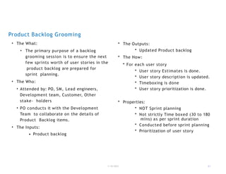 Product Backlog Grooming
• The What:
• The primary purpose of a backlog
grooming session is to ensure the next
few sprints worth of user stories in the
product backlog are prepared for
sprint planning.
• The Who:
• Attended by: PO, SM, Lead engineers,
Development team, Customer, Other
stake- holders
• PO conducts it with the Development
Team to collaborate on the details of
Product Backlog items.
• The Inputs:
1/18/2023 21
• Product backlog
• The Outputs:
• Updated Product backlog
• The How:
• For each user story
• User story Estimates is done.
• User story description is updated.
• Timeboxing is done
• User story prioritization is done.
• Properties:
• NOT Sprint planning
• Not strictly Time boxed (30 to 180
mins) as per sprint duration
• Conducted before sprint planning
• Prioritization of user story
 
