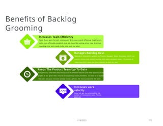 Increases Team Efficiency
Helps Teams push forward continuously & increase overall efficiency. Helps handle
tasks more efficiently, establish what we should be working, gives clear directions
regarding what work needs to be done next and when
everyone
Benefits of Backlog
Grooming
1/18/2023 22
Manages Backlog Mess
Backlog is constantly updated by Product Manager, Tester, Developer which can
cause a messy and chaotic backlog with many outdates items. It’s process of
selecting which tasks are most relevant to work on next
Keeps The Product Team Up-To-Date
Everyone stay informed about the status of different features and other aspects of the
project at any given time. Ensures transparency among members, no need to re-explai
the tasks because everyone already knows upfront, the more productive the work
Increases work
velocity
Helps not get overwhelmed by the
number of incomplete tasks. Forces
teams to
deliver the product more rapidly, ensures the organization is moving forward
on schedule. Reduces time spent on planning sprints, increases the
productivity of
 