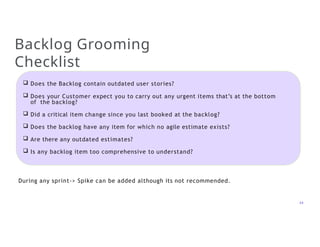 Backlog Grooming
Checklist
 Does the Backlog contain outdated user stories?
 Does your Customer expect you to carry out any urgent items that’s at the bottom
of the backlog?
 Did a critical item change since you last booked at the backlog?
 Does the backlog have any item for which no agile estimate exists?
 Are there any outdated estimates?
 Is any backlog item too comprehensive to understand?
24
During any sprint-> Spike can be added although its not recommended.
 