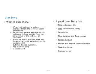 User Story
1/18/2023 31
• What is User story?
• It’s an end goal, not a feature,
expressed from the software user’s
perspective.
• an informal, general explanation of a
software feature written from the
perspective of the end user or
customer
• articulate how a piece of work will
deliver a particular value back to the
customer/PO.
• Outlines desired outcomes.
• Has estimate time
• Is time boxed
• A good User Story has
• Title and proper IDs
• DOD (Definition of Done)
• Description
• Time duration and Time stamps
• Review method
• Review and Rework time estimation
• Task description
• Ordered steps
 