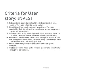Criteria for User
story: INVEST
1/18/2023
1. Independent: User story should be independent of other
stories. They can relate to same feature.
2. Negotiable: User stories are not a contract. They are
negotiable. But it’s advised to not change a user story once
the sprint has started.
3. Valuable: User story should provide clear business value to
customer/features in the immediate milestone delivery.
4. Estimable: Stories need to be clear enough to estimate (for
the appropriate timeframe), without being too detailed. Task
construction must be easily possible.
5. Small: User story duration should be same as sprint
duration.
6. Testable: Stories need to be worded clearly and specifically
enough to be testable.
 
