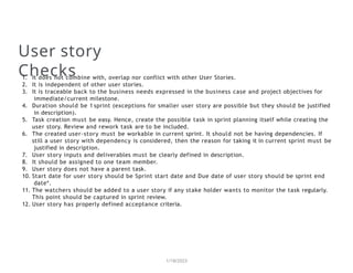 User story
Checks
1/18/2023
1. It does not combine with, overlap nor conflict with other User Stories.
2. It is independent of other user stories.
3. It is traceable back to the business needs expressed in the business case and project objectives for
immediate/current milestone.
4. Duration should be 1 sprint (exceptions for smaller user story are possible but they should be justified
in description).
5. Task creation must be easy. Hence, create the possible task in sprint planning itself while creating the
user story. Review and rework task are to be included.
6. The created user-story must be workable in current sprint. It should not be having dependencies. If
still a user story with dependency is considered, then the reason for taking it in current sprint must be
justified in description.
7. User story inputs and deliverables must be clearly defined in description.
8. It should be assigned to one team member.
9. User story does not have a parent task.
10. Start date for user story should be Sprint start date and Due date of user story should be sprint end
date*.
11. The watchers should be added to a user story if any stake holder wants to monitor the task regularly.
This point should be captured in sprint review.
12. User story has properly defined acceptance criteria.
 