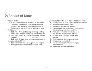 Definition of Done
1/18/2023
• What is DoD?
• It is a comprehensive checklist of necessary
activities that ensure that only truly done
features are delivered, not only in terms of
functionality but in terms of quality as well.
• DoD Levels
• DoD for a Product Backlog item (e.g. writing
code, tests and all necessary documentation)
• DoD for a Sprint (e.g. install demo system for
review) Q111Q1Q
• DoD for a Release (e.g. writing release notes)
• Characteristics of DOD
• Doesn’t remail same throughout the project
• Must get refined and enhanced with time.
• Checklist of DOD for user story : 10 Golden rules
1. Assumptions of User Story/sprint/release met
2. Project builds without errors
3. Unit tests written and passing
4. Project deployed on the test environment
identical to production platform
5. Tests on devices/browsers listed in
the project assumptions passed
6. In lined with Epic and hence with
feature
7. Tested against Acceptance criteria
8. Refactoring completed
9. Any configuration or build changes
documented
10. Peer Code Review performed
 