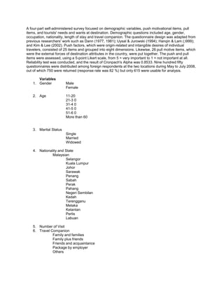 A four-part self-administered survey focused on demographic variables, push motivational items, pull
items, and tourists' needs and wants at destination. Demographic questions included age, gender,
occupation, nationality, length of stay and travel companion. The questionnaire design was adapted from
previous researchers' work such as Dann (1977, 1981); Uysal & Jurowski (1994); Hanqin & Lam (;i999);
and Kim & Lee (2002). Push factors, which were origin-related and intangible desires of individual
travelers, consisted of 25 items and grouped into eight dimensions. Likewise, 26 pull motive items, which
were the extemal forces of destination attributes in the country, were put together. The push and pull
items were assessed, using a 5-point Likert scale, from 5 = very important to 1 = not important at all.
Reliability test was conducted, and the result of Cronpach's Alpha was 0.8533. Nine hundred fifty
questionnaires were distributed among foreign respondents at the two locations during May to July 2008,
out of which 750 were retumed (response rate was 82 %) but only 615 were usable for analysis.

       Variables
    1. Gender           Male
                        Female

    2. Age              11-20
                        21-3 0
                        31-4 0
                        41-5 0
                        51-6 0
                        More than 60


    3. Marital Status
                        Single
                        Married
                        Widowed

    4. Nationality and State
               Malaysian
                       Selangor
                       Kuala Lumpur
                       Johor
                       Sarawak
                       Penang
                       Sabah
                       Perak
                       Pahang
                       Negeri Sembilan
                       Kedah
                       Terengganu
                       Melaka
                       Kelantan
                       Perlis
                       Labuan

    5. Number of Visit
    6. Travel Companion
               Family and families
               Family plus friends
               Friends and acquaintance
               Package by employer
               Others
 