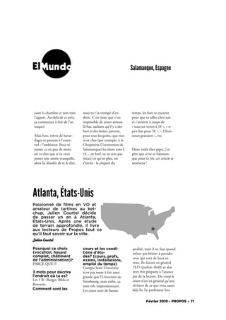 ElMundo                                                             Salamanque, Espagne




 juste la chambre et non tout       mais tu t’es trompé d’en-       temps, les bars te tractent
 l’appart. Au-delà de ce prix,      droit. C’est juste que c’est    pour que tu ailles chez eux
 ça commence à être de l’ar-        impossible de rester sérieux    et t’attirent à coups de
 naque).                            là-bas, sachant qu’il y a des   « tous tes verres à 1€ », « o-
                                    bars et des boîtes partout,     pen-bar pour 5€ », « 3 bois-
 Mais bon, trêves de bavar-         pour tous les goûts, que rien   sones gratuites », etc.
 dages et passons à l’essen-        n’est cher (par exemple, à la
 tiel : l’ambiance. Pour ré-        Chupeteria (l’institution de
 sumer ça en peu de mots,           Salamanque) les shots sont à    Donc voilà cher pipo, j’es-
 on va dire que si tu veux          1€... en bref, tu ne sors pas   père que si tu as Salaman-
 passer une année tranquille,       intact) et qu’en plus, on       que pour ta 3A, cet article te
 alors là, désolée de te le dire,   t’invite : la plupart du        motivera !




Atlanta, États-Unis
Passionné de ﬁlms en VO et
amateur de tartines au ket-
chup, Julien Courtel décide
de passer un an à Atlanta,
États-Unis. Après une étude
de terrain approfondie, il livre
aux lecteurs de Propos tout ce
qu’il faut savoir sur la ville.
Julien Courtel

Pourquoi ce choix                   cours et les condi-             qualité, mais il ne faut quand
(vocation, hasard                   tions d'étu-                    même pas hésiter à prendre
complet, châtiment                  des? (cours, profs,             ceux qui sont de haut ni-
de l'administration)?               exams, installations,
PARCE QUE !!!                       emploi du temps)                veau. Ils durent en général
                                    Georgia State University        1h15 (parfois 1h40) et doi-
3 mots pour décrire                 n’est pas toute à fait aussi    vent être préparés à l’avance
l'endroit où tu es?                 grande que l’Université de      par de la lecture. Du coup le
Les 3 B : Burger, Bible et          Strasbourg, mais en n, ça       cours n’est en général qu’une
Beuverie.                           reste très impressionnant.      révision de ce que vous aurez
Comment sont les                    Les cours sont de bonne         déjà lu. Le professeur fera

                                                                              Février 2010. PROPOS . 11
 