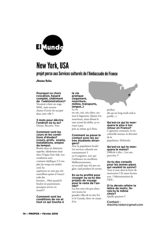 ElMundo

          New York, USA
          projet perso aux Services culturels de l'Ambassade de France
         Maxime Redon



          Pourquoi ce choix               la vie
          (vocation, hasard               pratique
          complet, châtiment              (logement,
          de l'administration)?           nourriture,
          Vocation à faire un stage       météo, transports,
          MAE, mais surtout               langue..)
          chance d'avoir été accepté      La vie                             pro ter
          dans cette ville !!             est très, très, très chère, sur-   dès qu'un long week-end se
                                          tout le logement. Quant à la       pro le ;-)
          3 mots pour décrire             nourriture, étant donné le
          l'endroit où tu es?             taux actuel du dollar, ça re-      Qu'est-ce qui te man-
          Dream. Become. True.            vient à peu                        quera le plus à ton
                                          près au même qu'à Paris.           retour en France?
                                                                             L'agitation constante, la vie
          Comment sont les
          cours et les condi-                                                culturelle intense, la diversité
                                          Comment se passe le
          tions d'études?                 contact avec les au-               de la
          (cours, profs, exams,           tres étudiants étran-              population. De nitely.
          installations, emploi           gers?
          du temps)                       Avec la population locale?         Qu'est-ce qui te man-
          Boulot dans un bâtiment         Les services culturels ont         quera le moins?
          superbe, idéalement situé       constamment 5                      Diﬃcile à dire... Les rats,
          dans l'Upper East Side. Les     ou 6 stagiaires, avec qui          peut-être ??
          conditions sont                 l'ambiance est excellente.
          vraiment idylliques !! L'em-    Malheureusement,                   As-tu des conseils
          ploi du temps est trèèèès       on ne parle que très peu an-       pour les jeunes pipos
          cool, les                                                          qui veulent te suivre?
                                          glais, sauf pendant les sorties.
          supérieurs ne sont pas très                                        Tout se joue dans la lettre de
          sourcilleux quant à l'exacti-                                      motivation !! Et soyez fermes
                                          En as-tu proﬁté pour
          tude des                                                           avec l'Administration de
                                          voyager ou as-tu des
          horaires... Mais quand le       projets de voyage                  l'IEP...
          boulot est passionnant,         pour le reste de l'an-
                                          née?                               Si tu devais refaire ta
          pourquoi arriver en
                                          Les bus sont très peu chers        lettre de motiv, fe-
          retard ??                                                          rais-tu le même
                                          vers toutes les
                                                                             choix?
                                          grandes villes de la côte Est
          Comment sont les                                                   Quelle question !!
          conditions de vie et            et le Canada, donc on essaye
          tout ce qui touche à            d'en                               Contact :
                                                                             maxime.redon@gmail.com


14 . PROPOS . Février 2010
 
