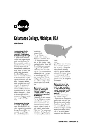 ElMundo


Kalamazoo College, Michigan, USA
Alban Pellegris




Pourquoi ce choix                 gni que en
(vocation, hasard                 passant). Petit:
complet, châtiment                c'est un College.
de l'administration)?
En fait je voulais maîtriser      C'est la même tranche
l'anglais mais je me suis dis     d'âge que l'université, mais
                                  c'est une petite structure        plines
que je pouvais aller en An-
                                  avec un petit campus (2000        (musi-
gleterre quand je voulais, et
                                  étudiants), petites classes (25   que, théâtre, arts, science po,
que c'était trop Européen, je
                                  élèves). Kalamazoo est aussi      socio, économie, sports) et
voulais quelque chose de
                                  une petite ville (100.000         avec Sc Po il y a une grande
culturellement diﬀérent. En
                                  habitants). Bien situé: Chi-      liberté pour le choix des
même temps les Etats-Unis
                                  cago est à 2h30 en train ainsi    cours (en tant que teaching
restaient une destination
                                  que Detroit, et de Chicago        assistant), du coup ce trimes-
cher, donc il fallait que je
                                  en avion Boston et NYC            tre par exemple je fais de
trouve un moyen de me faire
                                  sont pas très loin. Dans le       l'histoire, un cours de musi-
des thunes (bourses ou job).
                                  Michigan il y aussi des peti-     que sur le jazz, du saxophone
Et puis j'ai entendu parlé des
                                  tes « collines » où je vais sû-   et du basket.
postes d'assistant. Sachant
que je pense à devenir prof,      rement aller skier ce week-
                                  end.                              Comment sont les
je me suis dis que ça serait                                        conditions de vie et
une bonne expérience et                                             tout ce qui touche à
surtout c'est nancièrement        Comment sont les                  la vie pratique (loge-
                                  cours et les condi-               ment, nourriture, mé-
super intéressant. Je ne paye     tions d'études?
ni loyer ni bouﬀe (14 repas                                         téo, transports, lan-
                                  (cours, profs, exams,             gue...)?
par semaine à la cafétéria        installations, emploi              A vrai dire je n'aime pas
sont pris en charge, et je suis   du temps)
                                  On est très encadré, comme        trop la vie de campus à
payé à peu prêt 200$ par                                            l'Américaine: à l'extérieur de
mois).                            c'est un College, ce sont des
                                  petits eﬀectifs, avec partici-    la ville, tu ne vois que l'étu-
                                  pation orale en classe et la      diant de base white-middle-
3 mots pour décrire                                                 class, donc niveau diversité
l'endroit où tu es?               notation c'est du contrôle
Froid: en ce moment il fait       continu (papers à rendre et       c'est pas terrible. Et comme
-10°C et il y a 15 centimètres      nal exams). Sinon ce que        tu vis sur le campus tu ne vas
de neige. Bon en début sep-       j'aime bien c'est que c'est un    pas faire des courses dans la
tembre je me suis baigné          Liberal arts College, donc il     ville, tu ne prends pas les
dans le lac Michigan (ma-         y a vraiment pleins de disci-     transports, tu ne découvres




                                                                            Février 2010. PROPOS . 15
 