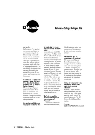 ElMundo                                             Kalamazoo College, Michigan, USA




            pas la ville.                   projets de voyage                Ces deux points m'ont ren-
            Le bon point c'est que j'ai     pour le reste de l'an-           du patriotes. Et en passant
            un roomate américain, et        née?                             je suis rentré deux semaines
                                            Je suis allé deux fois à Chi-
            comme c'est un petit éta-                                        à Noël
                                            cago et pour Noël j'ai visité
            blissement je suis tout le
                                            Boston et New York. Je veux
            temps avec des américains                                        Qu'est-ce qui te
                                            absolument aller à San           manquera le moins?
            car on se croise souvent.
                                            Francisco sûrement pendant       De ne pas avoir l'âge de
            Alors que d'après les quel-
                                            le spring break et en pro ter    boire. Franchement si tu
            ques amis français que j'ai
                                            pour voir Lilian à Portland      n'as pas 21 ans ou l'audace
            rencontré et qui sont dans
                                            en même temps. Je pense          de se faire une fausse pièce
            d'immenses universités c'est
                                            aussi à la Nouvelle Orléans,     d'identité tu ne peux pas
            très diﬃcile d'entrer en con-
                                            berceau du jazz. Et mon          pro ter à fond. Non pas que
            tact avec des américains
                                            roomate m'a invité dans son      je sois un alcoolo, mais
            puisqu'il n'y a pas de pro-
                                            appart' en Floride, je ne sais   même pour aller écouter de
            mos et que les campus sont
                                            pas encore si j'irai. Et je      la musique ou aller en boîte
            immenses.
                                            prévois d'aller voir un con-     s'ils servent de l'alcool tu
                                            cert de rap à Detroit (ville     rentres pas.
            Comment se passe le
            contact avec les au-            où Eminem a débuté). En-
            tres étudiants étran-             n, j'essaye de monter un       Si tu devais refaire ta
            gers? Avec la popu-             projet à Vancouver pour cet      lettre de motiv, fe-
            lation locale?                  été, je vais essayer de bosser   rais-tu le même
            On est un grand groupe          là bas avec deux amis (on        choix?
            (40) vraiment très divers                                        Comme l'année dernière
                                            regarde pour les permis de
            (tous les continents sauf                                        j'hésiterais à fond avec Por-
                                            travail actuellement)
            l'Océanie), on a eu une                                          tland. J'ai revu Lilian qui y
            semaine d'intégration début                                      est cette année et ça à l'air
                                            Qu'est-ce qui te
            septembre donc on se con-       manquera le plus à               super, les gens ont l'air dif-
            naît plutôt bien.               ton retour en                    férents du Michigan (alter-
                                            France?                          natifs).
            En as-tu proﬁté pour            La nourriture et des trans-
            voyager ou as-tu des            ports en commun décent.          Contact :
                                                                             balbeine78@hotmail.com




16 . PROPOS . Février 2010
 