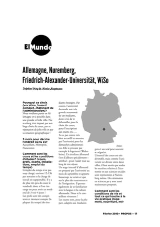 ElMundo


Allemagne, Nuremberg,
Friedrich-Alexander-Universität, WiSo
Delphine Uring & Nicolas Hauptmann




Pourquoi ce choix                  diants étrangers. Par
(vocation, hasard                  contre, l’université
complet, châtiment de              demande une très
l'administration)?
Nous voulions partir en Al-        grande autonomie
lemagne et si possible dans        de ces étudiants,
une grande et belle ville. Nu-     donc à toi de te
remberg s’est imposé par son       débrouiller pour le
large choix de cours, par sa       choix des cours,
réputation de jolie ville et par   pour l’inscription
sa situation géographique !        aux exams etc. …
                                   Tu es par contre très
3 mots pour décrire                bien accueilli et soutenu
l'endroit où tu es?                par l’université pour les
Accueillant, Métropole,            démarches administrati-                                   étran-
Franconien                         ves. Elle te procure par          gers et un oral peut souvent
                                   exemple le logement (Wohn-        se négocier.
Comment sont les                   heim). Un étudiant allemand
cours et les conditions                                              L’éventail des cours est très
                                   t’est d’ailleurs spécialement «   diversi é, mais comme l’uni-
d'études? (cours,
profs, exams, installa-            attribué » pour t’aider tout au   versité est divisée entre deux
tions, emploi du                   long de ton séjour.               villes, il faut savoir que seules
temps)                             Un stage intensif d’allemand      les matières relatives à l’éco-
L’emploi du temps n’est pas        est proposé par l’université au   nomie et aux sciences sociales
trop chargé, environ 12-13h        mois de septembre et apporte      sont représentées à Nurem-
par semaine et la charge de        beaucoup, ne serait-ce que        berg même. Des séminaires
travail est supportable. Il y a    sur le plan des rencontres et     en sciences po y sont aussi
de plus très peu de cours le       de l’intégration. Il permet       maintenant proposés.
vendredi, donc si l’on s’ar-       également de se familiariser
range on peut avoir un week-       avec la langue et la culture      Comment sont les
end de 3 voir 4 jours !            allemande. Nous te le con-        conditions de vie et
Les profs sont très compé-         seillons vivement !               tout ce qui touche à la
tents et tiennent compte (la       Les exams sont, pour la plu-      vie pratique (loge-
plupart du temps) des étu-         part, adaptés aux étudiants       ment, nourriture, mé-



                                                                             Février 2010. PROPOS . 17
 