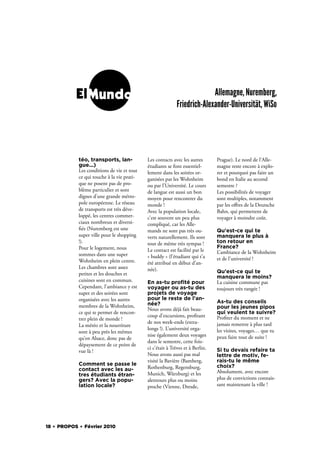 ElMundo                                                       Allemagne, Nuremberg,
                                                           Friedrich-Alexander-Universität, WiSo




            téo, transports, lan-           Les contacts avec les autres       Prague). Le nord de l’Alle-
            gue...)                         étudiants se font essentiel-       magne reste encore à explo-
            Les conditions de vie et tout   lement dans les soirées or-        rer et pourquoi pas faire un
            ce qui touche à la vie prati-   ganisées par les Wohnheim          bond en Italie au second
            que ne posent pas de pro-       ou par l’Université. Le cours      semestre ?
            blème particulier et sont       de langue est aussi un bon         Les possibilités de voyager
            dignes d’une grande métro-      moyen pour rencontrer du           sont multiples, notamment
            pole européenne. Le réseau      monde !                            par les oﬀres de la Deutsche
            de transports est très déve-    Avec la population locale,         Bahn, qui permettent de
            loppé, les centres commer-      c’est souvent un peu plus          voyager à moindre coût.
            ciaux nombreux et diversi-      compliqué, car les Alle-
              és (Nuremberg est une         mands ne sont pas très ou-         Qu'est-ce qui te
            super ville pour le shopping    verts naturellement. Ils sont      manquera le plus à
            !).                             tout de même très sympas !         ton retour en
            Pour le logement, nous                                             France?
                                            Le contact est facilité par le     L’ambiance de la Wohnheim
            sommes dans une super           « buddy » (l’étudiant qui t’a
            Wohnheim en plein centre.                                          et de l’université !
                                            été attribué en début d’an-
            Les chambres sont assez         née).
            petites et les douches et                                          Qu'est-ce qui te
                                                                               manquera le moins?
            cuisines sont en commun.        En as-tu proﬁté pour               La cuisine commune pas
            Cependant, l’ambiance y est     voyager ou as-tu des               toujours très rangée !
            super et des soirées sont       projets de voyage
            organisées avec les autres      pour le reste de l'an-
                                            née?                               As-tu des conseils
            membres de la Wohnheim,                                            pour les jeunes pipos
                                            Nous avons déjà fait beau-
            ce qui te permet de rencon-                                        qui veulent te suivre?
                                            coup d’excursions, pro tant        Pro ter du moment et ne
            trer plein de monde !
                                            de nos week-ends (extra-           jamais remettre à plus tard
            La météo et la nourriture
                                            longs !). L’université orga-       les visites, voyages… que tu
            sont à peu près les mêmes
                                            nise également deux voyages        peux faire tout de suite !
            qu’en Alsace, donc pas de
                                            dans le semestre, cette fois-
            dépaysement de ce point de
                                            ci c’était à Trèves et à Berlin.   Si tu devais refaire ta
            vue là !
                                            Nous avons aussi pas mal           lettre de motiv, fe-
                                            visité la Bavière (Bamberg,        rais-tu le même
            Comment se passe le                                                choix?
            contact avec les au-            Rothenburg, Regensburg,
                                            Munich, Würzburg) et les           Absolument, avec encore
            tres étudiants étran-
            gers? Avec la popu-             alentours plus ou moins            plus de convictions connais-
            lation locale?                  proche (Vienne, Dresde,            sant maintenant la ville !




18 . PROPOS . Février 2010
 