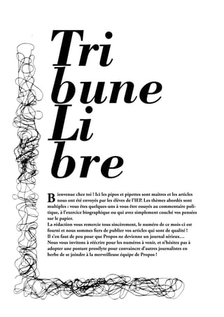 Tri
bune
Li
bre
B     ienvenue chez toi ! Ici les pipos et pipettes sont maîtres et les articles
      nous ont été envoyés par les élèves de l’IEP. Les thèmes abordés sont
multiples : vous êtes quelques-uns à vous être essayés au commentaire poli-
tique, à l’exercice biographique ou qui avez simplement couché vos pensées
sur le papier.
La rédaction vous remercie tous sincèrement, le numéro de ce mois-ci est
fourni et nous sommes ers de publier vos articles qui sont de qualité !
Il s’en faut de peu pour que Propos ne devienne un journal sérieux…
Nous vous invitons à réécrire pour les numéros à venir, et n’hésitez pas à
adopter une posture prosélyte pour convaincre d’autres journalistes en
herbe de se joindre à la merveilleuse équipe de Propos !




                                                   Février 2010. PROPOS . 19
 