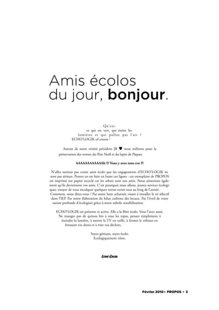 Amis écolos
du jour, bonjour.
                                 Qu’ e s t -
                      ce qui est vert, qui éteint les
                  lumières et qui pollue pas l’air ?
               ECHO’LOGIK of course !

         Autour de notre vénéré président JB        nous militons pour la
      préservation des rennes du Père Noël et du lapin de Pâques.

                  AAAAAAAAAAAAh !!! Vous y avez tous cru !!!

 N’allez surtout pas croire amis écolo que les engagements d’ECHO’LOGIK ne
sont pas sérieux. Preuve en est faite en lisant ces lignes : cet exemplaire de PROPOS
est imprimé sur papier recyclé car les arbres sont nos amis. Nous aimerions égale-
ment qu’ils deviennent vos amis. C’est pourquoi nous allons, jeunes novices écologi-
ques, essayer de vous inculquer quelques vertus vertes tout au long de l’année.
Comment, nous direz-vous ? Par notre lutte acharnée visant à installer le tri sélectif
 dans l’IEP. Par notre élaboration du bilan carbone des locaux. Par l’éveil de votre
  nature profonde d’écologiste grâce à notre subtile sensibilisation.

    ECHO’LOGIK est présente et active. Elle a la bre écolo. Vous l’avez aussi.
     Ne mangez pas de quinoa bio à tous les repas, pensez simplement à
      éteindre la lumière, à mettre la TV en veille, à fermer le robinet en
         brossant vos dents et à trier vos déchets.

                             Soyez géniaux, soyez écolo.
                               Ecologiquement vôtre.




                                     ECHO’LOGIK




                                                                  Février 2010. PROPOS . 3
 