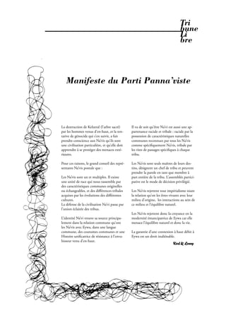 Tri
                                                                                                    bune
                                                                                                    Li
                                                                                                    bre



                  Manifeste du Parti Panna’viste



               La destruction de Kelutral (l’arbre sacré)       Il va de soit qu’être Na’vi est aussi une ap-
               par les hommes venus d’en-haut, et la ten-       partenance raciale et tribale : raciale par la
               tative de génocide qui s’en suivit, a fait       possession de caractéristiques naturelles
               prendre conscience aux Na’vis qu’ils sont        communes reconnues par tous les Na’vis
               une civilisation particulière, et qu’elle doit   comme spéci quement Na’vis, tribale par
               apprendre à se protéger des menaces exté-        les rites de passages spéci ques à chaque
               rieures.                                         tribu.

               Pour ces raisons, le grand conseil des repré-    Les Na’vis sont seuls maîtres de leurs des-
               sentants Na’vis postule que :                    tins, désignent un chef de tribu et peuvent
                                                                prendre la parole en tant que membre à
               Les Na’vis sont un et multiples. Il existe       part entière de la tribu. L’assemblée partici-
               une unité de race qui nous rassemble par         pative est le mode de décision privilégié.
               des caractéristiques communes originelles
               ou échangeables, et des diﬀérences tribales      Les Na’vis rejettent tout impérialisme niant
               acquises par les évolutions des diﬀérentes       la relation qu’on les êtres vivants avec leur
               cultures.                                        milieu d’origine, les interactions au sein de
               La défense de la civilisation Na’vi passe par    ce milieu et l’équilibre naturel.
               l’union éclairée des tribus.
                                                                Les Na’vis rejettent donc la croyance en la
               L’identité Na’vi trouve sa source principa-      modernité émancipatrice de Eywa car elle
               lement dans la relation commune qu’ont           menace l’équilibre naturel et donc la vie.
               les Na’vis avec Eywa, dans une langue
               commune, des coutumes communes et une            La garantie d’une connexion à haut débit à
               Histoire uni catrice de résistance à l’enva-     Eywa est un droit inaliénable.
               hisseur venu d’en-haut.
                                                                                               Karl & Lenny




32 . PROPOS . Février 2010
 