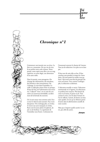 Tri
                                                                                    bune
                                                                                    Li
                                                                                    bre




                    Chronique n°1




Commencer une journée avec ses rêves. La         l'instantané ostracise le charme de l'attente.
  nir en y retournant. De nos vies de rien,      Tout jeu de séduction n'est plus ou ne dure
là est parfois notre seule richesse. Notre       pas.
pensée, notre esprit nous élève vers un rang
supérieur, un autre degré, une dimension         Il faut tout de suite aller au but. Il faut
d'un autre ordre.                                conclure sans prendre le temps de s'intro-
                                                 duire. Où sont passés les rendez-vous ga-
Dans la journée, nous partageons. On             lants ? Qu'avons-nous fait du principe des
échange des informations, des anecdotes,         trois rencontres. Tout comme l'orthogra-
des histoires et des ressentiments. On           phe, la séduction se détériore.
s'échange. Le tout dans l'immédiat. La
veille n'a déjà plus raison d'être ou presque.   L'éducation sexuelle se meurt, l'éducation
Il faut du brut, de l'information non-retrai-    sentimentale est à l'agonie. Les éducateurs
tée. L'adjectif "vieux" est en train de con-     en perdent leurs moyens. Plus besoin de
naître un renouveau formidable, au détri-        cours ou d'autres, le porno est là. Tout
ment de la formule du souvenir.                  comme le reste, il est là dans l'instant où
                                                 l'on le sollicite. Gratuit, de bonne ou mau-
Or, la nuit venue nous sommes seuls. Face        vaise qualité, il n'est qu'un élément parmi
à nous le vide de notre journée. Face à nos      d'autres dans la détérioration actuelle de
déceptions. On n'échange plus, on évolue.        notre société.
A travers nos actes manqués on évolue.
Rares sont les jours pleins d'euphorie, de       Mais pas n'importe quelle société. La no-
joie ou de bonheur. La suprématie de             tre, pas celle des autres.
l'immédiat nous frustre ; la dictature de
                                                                                  Anonyme




                                                          Février 2010. PROPOS . 37
 