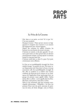 Le Frite de la Caverne
                 Oui, dans ce cas précis, on écrit 'Le' et pas 'La'.
                 C'est une exception.
                 Pourquoi Caverne ? Parce qu'une caverne est logi-
                 quement le récipient d'un monstre et un monstre
                 fait logiquement peur. Soyons logiques.
                 Depuis des centaines de milliers d'années, les
                 hommes (au sens humain du terme) ont peur.
                 L'homme est animal, et des plus agressifs. Un ani-
                 mal acculé mord, un chien poussé dans ses derniers
                 retranchements attaque, un loup apeuré se retourne
                 lorsqu'il a trop peur pour fuir.
                 L'homme mord donc ce dont il a peur. Ceci posé,
                 commençons notre ré exion.

                 La Frite est un parallélépipède rectangle fait d'une
                 matière étrange : la pomme de terre. On trouve as-
                 sez fréquemment des Frites dont la forme n'est pas
                 exactement celle d'un parallélépipède rectangle; de
                 fait, elles se courbent et se tordent sous l'action
                 combinée du froid puis de la cuisson ou en consé-
                 quence de l'application d'une quelconque force ou
                 groupe de pression (aussi appellé lobby). Parfois
                 même elles se collent : on les appelle alors les Dou-
                 bles Frites, mais passons. Ainsi donc, la frite.
                 Selon la très renommée mais peu reconnue ency-
                 clopédie informatique «  Wikipédia  », les frites (ou
                 pommes frites) sont des petits morceaux de pom-
                 mes de terres, de forme allongée, cuits en friture,




44 . PROPOS . Février 2010
 