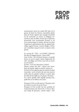 anciennement (avant les années 60) dans de la
graisse de bœuf (en France), aujourd'hui plutôt
dans de l'huile végétale (par exemple d'arachide
ou de tournesol), ou encore, en Belgique no-
tamment, dans du Blanc d'œuf (mon expérience
personnelle vous recommande d'essayer et de
m'en communiquer le résultat, a n que j'en fasse
l'expérience), généralement dans un appareil spé-
ci que appelé Friteuse. Laissons Belges et Fran-
çais s'entrefriter jusqu'à la mort et posons notre
pensée.

Le concept de «  Frite  » est réutilisé à plusieurs
  ns dans le langage français : (merci wiki)
Avoir la frite : être de bonne humeur, en grande
forme ou avoir la gaule. (petite blagounette du
chef : Les Belges ont la frite, mais nous au moins
on a la Gaule.)
Se friter : avoir une altercation, se battre.
Danser comme une frite  : danser sans savoir-
faire, de manière rigide et coincée, comme toi.
En bref, la Frite apparaît dans les endroits les plus
inattendus : au lit, en boîte (de nuit mais aussi en
sachet dans les grandes surfaces) et même dans
les clubs de freet- ght ou a la piscine. Étonnant.
Il y a donc aiguille, en n anguille (puisque l'an-
guille frite est un délice) sous roche.

Pourquoi la Frite est-elle partout ? Pourquoi aussi
les enfants se jettent-ils sur les Frites ?
Pourquoi la Frite est-elle l'un des symboles de
l'expansionnisme des États-Unis ??? Est-ce donc
une image de puissance, comme l'épée? ...fort




                                             Février 2010. PROPOS . 45
 
