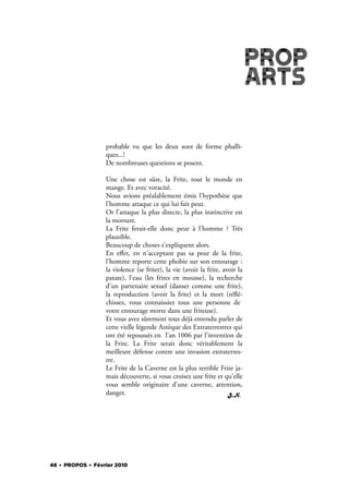probable vu que les deux sont de forme phalli-
                  ques...!
                  De nombreuses questions se posent.

                  Une chose est sûre, la Frite, tout le monde en
                  mange. Et avec voracité.
                  Nous avions préalablement émis l'hypothèse que
                  l'homme attaque ce qui lui fait peur.
                  Or l'attaque la plus directe, la plus instinctive est
                  la morsure.
                  La Frite ferait-elle donc peur à l'homme ? Très
                  plausible.
                  Beaucoup de choses s'expliquent alors.
                  En eﬀet, en n'acceptant pas sa peur de la frite,
                  l'homme reporte cette phobie sur son entourage :
                  la violence (se friter), la vie (avoir la frite, avoir la
                  patate), l'eau (les frites en mousse), la recherche
                  d'un partenaire sexuel (danser comme une frite),
                  la reproduction (avoir la frite) et la mort (ré é-
                  chissez, vous connaissiez tous une personne de
                  votre entourage morte dans une friteuse).
                  Et vous avez sûrement tous déjà entendu parler de
                  cette vielle légende Aztèque des Extraterrestres qui
                  ont été repoussés en l'an 1006 par l'invention de
                  la Frite. La Frite serait donc véritablement la
                  meilleure défense contre une invasion extraterres-
                  tre.
                  Le Frite de la Caverne est la plus terrible Frite ja-
                  mais découverte, si vous croisez une frite et qu'elle
                  vous semble originaire d'une caverne, attention,
                  danger.                                            J.N.




46 . PROPOS . Février 2010
 