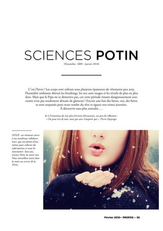 SCIENCES POTIN                        (Novembre 2009 - Janvier 2010)




                C’est l’hiver ! Les corps sont enfouis sous plusieurs épaisseurs de vêtements peu sexy,
             l’humidité ambiante détruit les brushings, les nez sont rouges et les réveils de plus en plus
             durs. Mais que le Pipo ne se démotive pas, car cette période rimant dangereusement avec
             exams n’est pas totalement dénuée de glamour ! Encore une fois des héros, oui, des héros
                      se sont surpassés pour nous vendre du rêve et égayer nos tristes journées.
                                            À découvrir sans plus attendre….

                                Et à l’intention de nos plus fervents détracteurs, un peu de ré exion :
                                 « On peut rire de tout, mais pas avec n’importe qui ». Pierre Desproges




NDLR : un immense merci
à nos nombreux collabora-
teurs, qui ont donné d’eux-
mêmes pour collecter des
informations et nous les
transmettre. Sans eux,
Science Potin ne serait rien.
Nous travaillons main dans
la main au service de la
Vérité.




                                                                                          Février 2010. PROPOS . 55
 