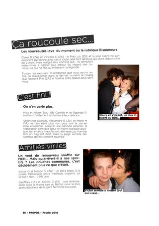 Ça ro ucoule sec…
                                                     nours
   Les nouveautés love du moment ou la rubrique Bisou
                                                              jolie Claire ne sur-
   Claire D (2A) et Vincent C (2A) : le Préz’ du BDE et la dure depuis plus
   prennent personne avec cette idylle déjà    fort sérieuse qui
   de 2 mois. Mais malgré leur coming out, ils semblent
   déterminés à cacher leur amour du regard des cu-
   rieux. Ce qui ne fait qu’entretenir la légende.
   Toutes nos excuses ! Il semblerait que nous ayons ou-
   blié de mentionner dans le dernier numéro le couple
   que forment P-A (2A) et Valérie (2A) depuis plus de 6
   mois.




 C ’est ﬁni !
    On n’en parle plus.
    Miss et Mister Bizu ‘08, Camille M et Raphaël P,
    mettent ﬁnalement un terme à leur relation.                  Claire et Vincent, un duo in-
                                                                 ﬂuent au BDE…
    Selon nos sources, Alexandre B (2A) et Marie M
    (1A) ne devraient plus non plus voir la vie en
    rose ensemble. Jusqu’à une période récente, la
    séparation semblait pour le moins bancale puis-
    que les amants maudits ont été aperçus maintes
    fois en ﬂagrant délit, mais la page semble dé-
    sormais déﬁnitivement tournée.



 Amitiés viriles
 Un vent de renouveau soufﬂe sur
 l’IEP… Mais qu’arrive-t-il à nos spor-
 tifs  ? Les douches communes, c’est
 décidément plus ce que c’était.
 Victor D et Nelson V (2A) : un petit bisou à la
 soirée Parrainage entre meilleurs copains, ça
 se fait ! Non… ? Ah bon.
 Geoffrey (1A) et Adrien G  (1A) : une embras-
 sade pour le moins sale au Raﬁot, pour le plus
 grand bonheur de la gent féminine (ou pas).
                                                     Victor semble y mettre tout
                                                     son cœur…




    56 . PROPOS . Février 2010
 
