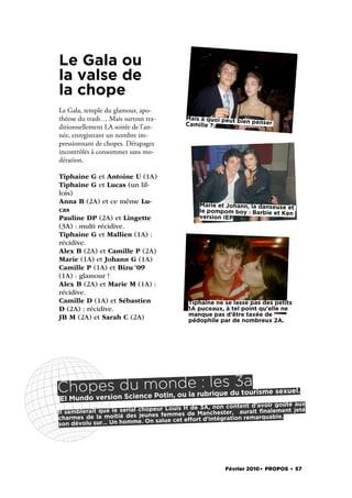 Le Gala ou
la valse de
la chope
Le Gala, temple du glamour, apo-
théose du trash… Mais surtout tra-        Mais à quoi peut bi
                                                              en penser
                                          Camille ?
ditionnellement LA soirée de l’an-
née, enregistrant un nombre im-
pressionnant de chopes. Dérapages
incontrôlés à consommer sans mo-
dération.

Tiphaine G et Antoine U (1A) 
Tiphaine G et Lucas (un lil-
lois)
Anna B (2A) et ce même Lu-                     Marie et Johann, la danseuse et
cas                                            le pompom boy : Barbie et Ken
Pauline DP (2A) et Lingette                    version IEP
(3A) : multi récidive.
Tiphaine G et Mallien (1A) :
récidive.
Alex B (2A) et Camille P (2A) 
Marie (1A) et Johann G (1A)
Camille P (1A) et Bizu ‘09
(1A) : glamour !
Alex B (2A) et Marie M (1A) :
récidive.
Camille D (1A) et Sébastien                Tiphaine ne se lasse pas des petits
D (2A) : récidive.                         1A puceaux, à tel point qu’elle ne
                                           manque pas d’être taxée de
JB M (2A) et Sarah C (2A)                  pédophile par de nombreux 2A.




     es ience Potin, d la rubles 3a
Chopversiondu monou e : rique du tourisme sexuel.
El Mundo   Sc
                                                                  d’avoir goûté aux
                                       Louis H de 3A, non content
Il sem blerait que le serial chopeur                          aurait ﬁnalement jeté
                                 nes femmes de Manchester,
charmes de la moitié des jeu salue cet effort d’intégration remarquable.
son dévolu sur… Un homme      . On




                                                        Février 2010. PROPOS . 57
 