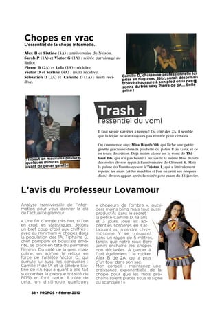 Chopes en vrac
 L’essentiel de la chope informelle.

 Alex B et Sixtine (4A) : anniversaire de Nelson.
 Sarah P (1A) et Victor G (1A) : soirée parrainage au
 Raﬁot
 Pierre B (2A) et Lola (1A) : récidive
 Victor D et Sixtine (4A) : multi récidive.                                          nnelle ici
 Sébastien D (2A) et Camille D (1A) : multi réci-     Camille D, chasseuse professio
                                                      prise en ﬂag avec Séb’, aurait désormais
                                                                                   en la per-
 dive.                                                trouvé chaussure à son pied        5A… Belle
                                                       sonne du très sexy Pierre de
                                                       prise !




                                        Trash :
                                        l’essentiel du vomi
                                        Il faut savoir s’arrêter à temps ! Du côté des 2A, il semble
                                        que la leçon ne soit toujours pas rentrée pour certains…

                                        On commence avec Miss Bizuth ‘08, qui lâche une petite
                                        galette gracieuse dans la poubelle du palais U au Gala, et ce
                                        en toute discrétion. Déjà moins classe est le vomi de Thi-
  Thibaut en mauvaise posture,          baut BG, qui n’a pas hésité à recouvrir la même Miss Bizuth
  quelques minutes                      des restes de son repas à l’anniversaire de Clément K. Mais
  avant de poser galette                la palme du Vomito revient à Tristan L, qui a littéralement
                                        repeint les murs (et les meubles si l’on en croit ses propres
                                        dires) de son appart après la soirée post exam du 14 janvier.



L’avis du Professeur Lovamour
Analyse transversale de l’infor-       «  chopeurs de l’ombre  », outsi-
mation pour vous donner la clé         ders moins bling mais tout aussi
de l’actualité glamour.                productifs dans le secret :
                                       la petite Camille D, 18 ans
« Une ﬁn d’année très hot, si l’on     et 3 jours, joue les ap-
en croit les statistiques. Jetons      prenties sorcières en s’at-
un bref coup d’œil aux chiffres  :     taquant au moindre chro-
avec au minimum 4 chopes dans          mosome Y se trouvant
la population des 1A, Tiphaine G,      dans un rayon de 5 mètres,
chef pompom et boussale émé-           tandis que notre roux Ben-
rite, se place en tête du palmarès     jamin enchaîne les chopes
féminin. Du côté de la gent mas-       non déclarées. A garder à
culine, on admire le retour en         l’œil également  : le rocker
force de l’athlète Victor D, qui       Alex B de 2A, qui a plus
cumule lui aussi les conquêtes  :      d’un tour dans son sac.
Camille P de 1A et la célèbre Six-     Mon conseil  : maintenez une
tine de 4A (qui a quant à elle fait    croissance exponentielle de la
succomber la presque totalité du       chope pour que les mois pro-
BDS) en font partie. A côté de         chains soient placés sous le signe
cela, on distingue quelques            du scandale ! »

     58 . PROPOS . Février 2010
 