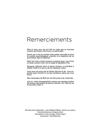 Remerciements
  Merci à tous ceux qui ont fait en sorte que ce nouveau
  numéro de Propos voit le jour, en particulier :

  David, qui a mis au monde cette petite merveille et dont
  le soutien psychologique a permis à la rédaction de ne
  pas tomber dans la déprime,

  Elliot qui s’est comme toujours surpassé pour vous livrer
  un beau numéro, bien mis en page et agréable à lire,

  Monsieur Clément dont la bonne humeur a contribué à
  étoffer Weill à ce que tu dis de répliques cultes

  Vous tous qui avez pris le temps d’écrire et de vous ex-
  primer pour enrichir la vie des nombreux pipos qui vous
  liront,

  Mes camarades du BDP qui ont fait preuve de créativité,

  Loïc O., notre propagandiste maison qui manque parfois
  de temps mais jamais de bonne volonté ( hé ! Elle est où
  la nouvelle vidéo ?)




Direction de la publication : Jean-Baptiste Müller, Sarah-Lou Lepers,
                  Charlotte Guériaux, Grégoire Kuhn
              Conception et mise en page : Elliot Lepers
                      Impression : David Martella




                                                  Février 2010. PROPOS . 59
 