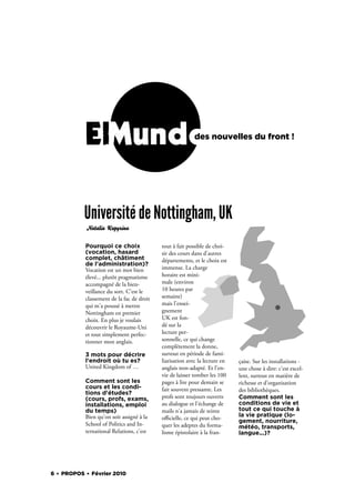 ElMundo                                        des nouvelles du front !




           Université de Nottingham, UK
           Natalia Kapyrina


           Pourquoi ce choix               tout à fait possible de choi-
           (vocation, hasard               sir des cours dans d'autres
           complet, châtiment              départements, et le choix est
           de l'administration)?
           Vocation est un mot bien        immense. La charge
           élevé... plutôt pragmatisme     horaire est mini-
           accompagné de la bien-          male (environ
           veillance du sort. C'est le     10 heures par
           classement de la fac de droit   semaine)
           qui m'a poussé à mettre         mais l'ensei-
           Nottingham en premier           gnement
           choix. En plus je voulais       UK est fon-
           découvrir le Royaume-Uni        dé sur la
           et tout simplement perfec-      lecture per-
           tionner mon anglais.            sonnelle, ce qui change
                                           complètement la donne,
           3 mots pour décrire             surtout en période de fami-
           l'endroit où tu es?             liarisation avec la lecture en   çaise. Sur les installations -
           United Kingdom of …             anglais non-adapté. Et l'en-     une chose à dire: c'est excel-
                                           vie de laisser tomber les 100    lent, surtout en matière de
           Comment sont les                pages à lire pour demain se      richesse et d'organisation
           cours et les condi-             fait souvent pressante. Les      des bibliothèques.
           tions d'études?
           (cours, profs, exams,           profs sont toujours ouverts      Comment sont les
           installations, emploi           au dialogue et l'échange de      conditions de vie et
           du temps)                       mails n'a jamais de teinte       tout ce qui touche à
           Bien qu'on soit assigné à la                                     la vie pratique (lo-
                                           oﬃcielle, ce qui peut cho-       gement, nourriture,
           School of Politics and In-      quer les adeptes du forma-       météo, transports,
           ternational Relations, c'est    lisme épistolaire à la fran-     langue...)?




6 . PROPOS . Février 2010
 