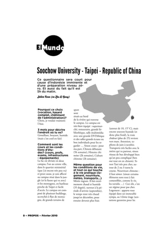 ElMundo


          Soochow University - Taipei - Republic of China
          Ce questionnaire  sera court pour
          cause d'Indonésie imminente et
          d'une préparation niveau zé-
          ro. Et aussi du fait qu'il est
          5h du matin. 
          Julien Roux (ou Zhu Li Yang)



          Pourquoi ce choix               sport
          (vocation, hasard               sont
          complet, châtiment              situés au bord
          de l'administration)?
          Choix, je voulais vraiment      de la rivière qui traverse
          l'Asie.                         le campus. Le campus est
                                          très bien équipé : supermar-
                                          ché, restaurants, grande bi-     (autour de 10, 15° C), mais
          3 mots pour décrire
          l'endroit où tu es?             bliothèque, salle multimédia     encore souvent humide (et
          Grouillant, bruyant, humide     avec une grande DVDthèque        donc plus froid), la vraie
          (mais c’est cool en fait)       et des salles grands écrans ou   chaleur (plus de 25) revient
                                          box individuels pour les re-     vers mars. Attention, ty-
          Comment sont les                garder … Sinon cours : pour      phons de juin à octobre.
          cours et les condi-                                              Transports très faciles avec le
          tions d'étu-                    ma part, Chinois débutant
                                          (5h semaine), Histoire chi-      métro qui va partout, sinon
          des? (cours, profs,
          exams, infrastructures          noise (2h semaine), Culture      réseau de bus développé bien
          - équipements)                  chinoise (2h semaine).           qu’un peu compliqué (ben
          La fac est divisée en deux                                       oui tout est en chinois). Si-
          campus, l’un au centre ville,   Même question pour               non Taxi très peu cher, au-
          dans le quartier ministériel    les conditions de vie,           tour de 2 ou 3 euros la
          (que j’ai encore très peu vu)   et tout ce qui touche            course. Nourriture chinoise :
          et pour cause, je suis aﬀecté   à la vie pratique (lo-           il faut aimer. (sinon certains
                                          gement, nourriture,
          au campus situé dans la jun-    météo, transports...)            éléments sont tout à fait
          gle (et la faune qui va avec)   Météo ingrate. Il fait extrê-    comestibles, comme le riz,
          et les montagnes, en banlieue   mement chaud et humide           les raviolis …) Ceci dit, c’est
          proche de Taipei et facile      (35 degrés), surtout à la pé-    un régime pour pas cher.
          d’accès. Le campus est com-     riode d’arrivée (septembre),     Logement : apparte tout
          posé de plusieurs buildings,    le temps reste très chaud        équipé dans un immeuble
          accrochés à an de monta-        jusqu’en décembre, pour          sympa, au 12ème étage (sen-
          gne, de grands terrains de      ensuite devenir plus frais       sations garanties pour les




8 . PROPOS . Février 2010
 