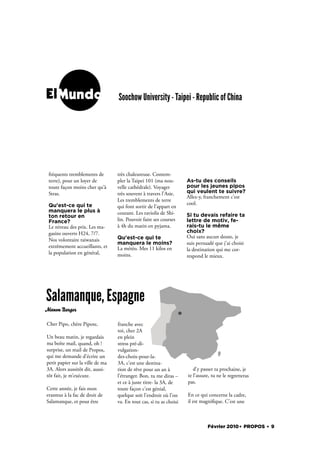 ElMundo                           Soochow University - Taipei - Republic of China




 fréquents tremblements de        très chaleureuse. Contem-
 terre), pour un loyer de         pler la Taipei 101 (ma nou-        As-tu des conseils
 toute façon moins cher qu’à      velle cathédrale). Voyager         pour les jeunes pipos
 Stras.                           très souvent à travers l’Asie.     qui veulent te suivre?
                                                                     Allez-y, franchement c’est
                                  Les tremblements de terre
 Qu'est-ce qui te                                                    cool.
                                  qui font sortir de l’appart en
 manquera le plus à               courant. Les raviolis de Shi-
 ton retour en                                                       Si tu devais refaire ta
 France?                          lin. Pouvoir faire ses courses     lettre de motiv, fe-
 Le niveau des prix. Les ma-      à 4h du matin en pyjama.           rais-tu le même
 gasins ouverts H24, 7/7.                                            choix?
                                  Qu'est-ce qui te                   Oui sans aucun doute, je
 Nos volontaire taiwanais
                                  manquera le moins?                 suis persuadé que j’ai choisi
 extrêmement accueillants, et     La météo. Mes 11 kilos en          la destination qui me cor-
 la population en général,        moins.                             respond le mieux.




Salamanque, Espagne
Manon Burger

Cher Pipo, chère Pipote,          franche avec
                                  toi, cher 2A
Un beau matin, je regardais       en plein
ma boîte mail, quand, oh !        stress pré-di-
surprise, un mail de Propos,      vulgation-
qui me demande d’écrire un        des-choix-pour-la-
petit papier sur la ville de ma   3A, c’est une destina-
3A. Alors aussitôt dit, aussi-    tion de rêve pour un an à             d’y passer ta prochaine, je
tôt fait, je m’exécute.           l’étranger. Bon, tu me diras –     te l’assure, tu ne le regretteras
                                  et ce à juste titre- la 3A, de     pas.
Cette année, je fais mon          toute façon c’est génial,
erasmus à la fac de droit de      quelque soit l’endroit où l’on     En ce qui concerne la cadre,
Salamanque, et pour être          va. En tout cas, si tu as choisi   il est magni que. C’est une



                                                                               Février 2010. PROPOS . 9
 