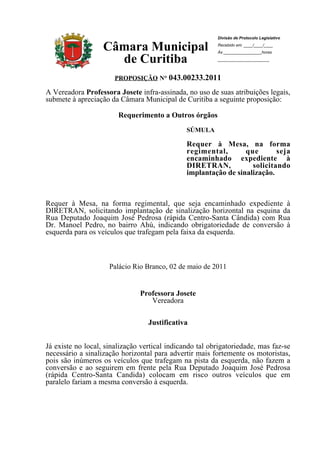 Divisão de Protocolo Legislativo

                   Câmara Municipal                      Recebido em: ____/____/____
                                                         Às _________________horas

                     de Curitiba                         _______________________



                       PROPOSIÇÃO N° 043.00233.2011

A Vereadora Professora Josete infra-assinada, no uso de suas atribuições legais,
submete à apreciação da Câmara Municipal de Curitiba a seguinte proposição:

                        Requerimento a Outros órgãos
                                               SÚMULA

                                               Requer à Mesa, na forma
                                               regimental,       que       seja
                                               encaminhado expediente à
                                               DIRETRAN,           solicitando
                                               implantação de sinalização.



Requer à Mesa, na forma regimental, que seja encaminhado expediente à
DIRETRAN, solicitando implantação de sinalização horizontal na esquina da
Rua Deputado Joaquim José Pedrosa (rápida Centro-Santa Cândida) com Rua
Dr. Manoel Pedro, no bairro Ahú, indicando obrigatoriedade de conversão à
esquerda para os veículos que trafegam pela faixa da esquerda.



                     Palácio Rio Branco, 02 de maio de 2011


                               Professora Josete
                                  Vereadora

                                  Justificativa


Já existe no local, sinalização vertical indicando tal obrigatoriedade, mas faz-se
necessário a sinalização horizontal para advertir mais fortemente os motoristas,
pois são inúmeros os veículos que trafegam na pista da esquerda, não fazem a
conversão e ao seguirem em frente pela Rua Deputado Joaquim José Pedrosa
(rápida Centro-Santa Candida) colocam em risco outros veículos que em
paralelo fariam a mesma conversão à esquerda.
 