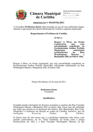 Divisão de Protocolo Legislativo

                  Câmara Municipal                           Recebido em: ____/____/____
                                                             Às _________________horas

                    de Curitiba                              _______________________



                        PROPOSIÇÃO N° 044.03764.2011

A Vereadora Professora Josete infra-assinada, no uso de suas atribuições legais,
submete à apreciação da Câmara Municipal de Curitiba a seguinte proposição:

                   Requerimento à Prefeitura de Curitiba
                                               SÚMULA

                                               Requer à Mesa, na forma
                                               regimental,       que       seja
                                               encaminhado expediente ao
                                               Excelentíssimo Senhor Prefeito
                                               Municipal,          solicitando
                                               asfaltamento       da       Rua
                                               Washington       Mansur        e
                                               Benjamim Zilli, no bairro Ahú.


Requer à Mesa, na forma regimental, que seja encaminhado expediente ao
Excelentíssimo Senhor Prefeito Municipal, solicitando asfaltamento na Rua
Washington Mansur e Benjamim Zilli, no bairro Ahú.




                    Palácio Rio Branco, 02 de maio de 2011


                              Professora Josete
                                 Vereadora

                                   Justificativa


O pedido atende solicitações de diversos moradores e usuários das Rua Vereador
Washington Mansur e Benjamim Zilli, no bairro Ahú. Essas ruas são utilizadas
por todos que moram ou se deslocam dos bairros Ahú, Barreirinha, Boa Vista,
Abranches e Cachoeira em direção ao centro de Curitiba. Inclusive, por ela
trafegam            diversas             linhas           de          ônibus.
Já fazem mais de oito meses que a a prefeitura implantou mão única, com
sentido centro-bairro, na Av. Anita Garibaldi, no trecho entre a antiga
Penitenciária do Ahú e a Rua Vereador Washington Mansur, já nas
proximidades       da     Igreja     Nossa         Senhora         de        Medianeira.
 