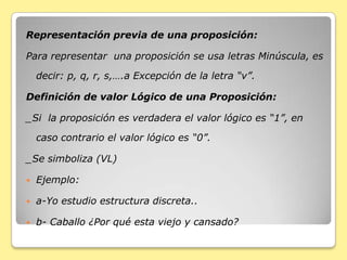 Representación previa de una proposición:
Para representar una proposición se usa letras Minúscula, es
decir: p, q, r, s,….a Excepción de la letra “v”.
Definición de valor Lógico de una Proposición:
_Si la proposición es verdadera el valor lógico es “1”, en
caso contrario el valor lógico es “0”.
_Se simboliza (VL)
 Ejemplo:
 a-Yo estudio estructura discreta..
 b- Caballo ¿Por qué esta viejo y cansado?
 