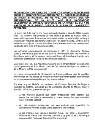 PROPOSICIÓN CONJUNTA DE TODOS LOS GRUPOS MUNICIPALES
SOBRE EL MANIFIESTO ELABORADO POR EL CONSEJO SECTORIAL
DE MUJER E IGUALDAD DE GETAFE, CON MOTIVO DEL DÍA
INTERNACIONAL DE LA MUJER, AÑO 2013, HABIÉNDOSE
CELEBRADO EL CONSEJO SECTORIAL DE LA MUJER EL DÍA 1 DE
MARZO DE 2013, DANDO CUENTA AL PLENO DEL MANIFIESTO
APROBADO

La fecha del 8 de marzo nos hace retroceder hasta el año de 1908, cuando
unas 140 jóvenes trabajadoras de una fábrica de textil de Nueva York, la
mayoría inmigrantes, fueron quemadas con motivo de una huelga en la que
reclamaban mejores condiciones laborales. El color morado, símbolo de la
lucha de las mujeres por sus derechos, hace referencia al color que estaban
utilizando para teñir prendas de algodón.

Las primeras celebraciones se remontan a 1911 en Alemania, Austria,
Suiza y Dinamarca, países en los que se reivindicaba para las mujeres el
derecho al voto y el de ocupar cargos públicos, el derecho al trabajo, a la
formación profesional y a la no discriminación laboral.

Más tarde, en 1957 La Asamblea General de la Organización de naciones
Unidas proclamó el 8 de Marzo como el Día Internacional por los derechos
de la Mujer y la Paz Internacional.

Hoy, aún reconociendo la eliminación de trabas jurídicas para la igualdad
entre sexos en los países de nuestro entorno occidental restan aún muchos
comportamientos desiguales que hay que erradicar.

Por ello ,hoy en Getafe, las mujeres del Consejo Sectorial de Mujer e
Igualdad de Getafe, presidido por la Concejala adjunta de Mayor, Mujer y
Atención al Vecino queremos apoyar:

     A las mujeres jóvenes que están preparadas para abordar sus
     proyectos laborales y personales y no encuentran las oportunidades
     en el mercado laboral.

     A las mujeres autónomas que ven peligrar sus proyectos de
     autoempleo y tienen trabas para acceder a los créditos.

     A las madres que también trabajan fuera de casa y encuentran
     dificultades serias a la hora de conciliar y de prestar el cuidado que
     requieren las personas dependientes a su cargo.
 