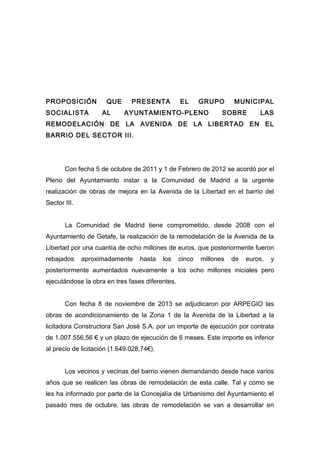 PROPOSICIÓN
SOCIALISTA

QUE
AL

PRESENTA

EL

GRUPO

AYUNTAMIENTO-PLENO

MUNICIPAL

SOBRE

LAS

REMODELACIÓN DE LA AVENIDA DE LA LIBERTAD EN EL
BARRIO DEL SECTOR III.

Con fecha 5 de octubre de 2011 y 1 de Febrero de 2012 se acordó por el
Pleno del Ayuntamiento instar a la Comunidad de Madrid a la urgente
realización de obras de mejora en la Avenida de la Libertad en el barrio del
Sector III.
La Comunidad de Madrid tiene comprometido, desde 2008 con el
Ayuntamiento de Getafe, la realización de la remodelación de la Avenida de la
Libertad por una cuantía de ocho millones de euros, que posteriormente fueron
rebajados

aproximadamente

hasta

los

cinco

millones

de

euros,

y

posteriormente aumentados nuevamente a los ocho millones iniciales pero
ejecutándose la obra en tres fases diferentes.
Con fecha 8 de noviembre de 2013 se adjudicaron por ARPEGIO las
obras de acondicionamiento de la Zona 1 de la Avenida de la Libertad a la
licitadora Constructora San José S.A. por un importe de ejecución por contrata
de 1.007.556,56 € y un plazo de ejecución de 6 meses. Este importe es inferior
al precio de licitación (1.649.028,74€).
Los vecinos y vecinas del barrio vienen demandando desde hace varios
años que se realicen las obras de remodelación de esta calle. Tal y como se
les ha informado por parte de la Concejalía de Urbanismo del Ayuntamiento el
pasado mes de octubre, las obras de remodelación se van a desarrollar en

 