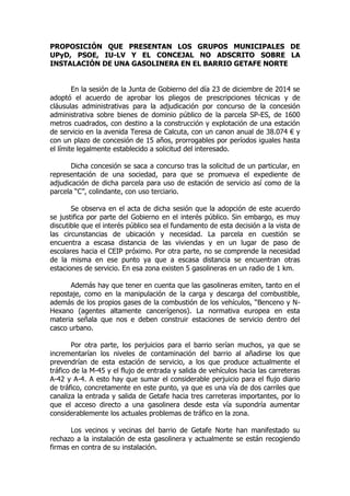 PROPOSICIÓN QUE PRESENTAN LOS GRUPOS MUNICIPALES DE
UPyD, PSOE, IU-LV Y EL CONCEJAL NO ADSCRITO SOBRE LA
INSTALACIÓN DE UNA GASOLINERA EN EL BARRIO GETAFE NORTE
En la sesión de la Junta de Gobierno del día 23 de diciembre de 2014 se
adoptó el acuerdo de aprobar los pliegos de prescripciones técnicas y de
cláusulas administrativas para la adjudicación por concurso de la concesión
administrativa sobre bienes de dominio público de la parcela SP-ES, de 1600
metros cuadrados, con destino a la construcción y explotación de una estación
de servicio en la avenida Teresa de Calcuta, con un canon anual de 38.074 € y
con un plazo de concesión de 15 años, prorrogables por períodos iguales hasta
el límite legalmente establecido a solicitud del interesado.
Dicha concesión se saca a concurso tras la solicitud de un particular, en
representación de una sociedad, para que se promueva el expediente de
adjudicación de dicha parcela para uso de estación de servicio así como de la
parcela “C”, colindante, con uso terciario.
Se observa en el acta de dicha sesión que la adopción de este acuerdo
se justifica por parte del Gobierno en el interés público. Sin embargo, es muy
discutible que el interés público sea el fundamento de esta decisión a la vista de
las circunstancias de ubicación y necesidad. La parcela en cuestión se
encuentra a escasa distancia de las viviendas y en un lugar de paso de
escolares hacia el CEIP próximo. Por otra parte, no se comprende la necesidad
de la misma en ese punto ya que a escasa distancia se encuentran otras
estaciones de servicio. En esa zona existen 5 gasolineras en un radio de 1 km.
Además hay que tener en cuenta que las gasolineras emiten, tanto en el
repostaje, como en la manipulación de la carga y descarga del combustible,
además de los propios gases de la combustión de los vehículos, “Benceno y N-
Hexano (agentes altamente cancerígenos). La normativa europea en esta
materia señala que nos e deben construir estaciones de servicio dentro del
casco urbano.
Por otra parte, los perjuicios para el barrio serían muchos, ya que se
incrementarían los niveles de contaminación del barrio al añadirse los que
prevendrían de esta estación de servicio, a los que produce actualmente el
tráfico de la M-45 y el flujo de entrada y salida de vehículos hacia las carreteras
A-42 y A-4. A esto hay que sumar el considerable perjuicio para el flujo diario
de tráfico, concretamente en este punto, ya que es una vía de dos carriles que
canaliza la entrada y salida de Getafe hacia tres carreteras importantes, por lo
que el acceso directo a una gasolinera desde esta vía supondría aumentar
considerablemente los actuales problemas de tráfico en la zona.
Los vecinos y vecinas del barrio de Getafe Norte han manifestado su
rechazo a la instalación de esta gasolinera y actualmente se están recogiendo
firmas en contra de su instalación.
 