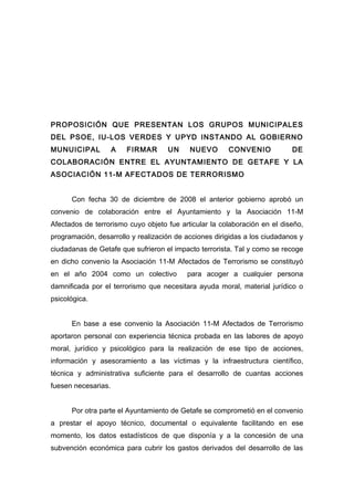 PROPOSICIÓN QUE PRESENTAN LOS GRUPOS MUNICIPALES
DEL PSOE, IU-LOS VERDES Y UPYD INSTANDO AL GOBIERNO
MUNUICIPAL           A   FIRMAR     UN     NUEVO       CONVENIO            DE
COLABORACIÓN ENTRE EL AYUNTAMIENTO DE GETAFE Y LA
ASOCIACIÓN 11-M AFECTADOS DE TERRORISMO


      Con fecha 30 de diciembre de 2008 el anterior gobierno aprobó un
convenio de colaboración entre el Ayuntamiento y la Asociación 11-M
Afectados de terrorismo cuyo objeto fue articular la colaboración en el diseño,
programación, desarrollo y realización de acciones dirigidas a los ciudadanos y
ciudadanas de Getafe que sufrieron el impacto terrorista. Tal y como se recoge
en dicho convenio la Asociación 11-M Afectados de Terrorismo se constituyó
en el año 2004 como un colectivo          para acoger a cualquier persona
damnificada por el terrorismo que necesitara ayuda moral, material jurídico o
psicológica.


      En base a ese convenio la Asociación 11-M Afectados de Terrorismo
aportaron personal con experiencia técnica probada en las labores de apoyo
moral, jurídico y psicológico para la realización de ese tipo de acciones,
información y asesoramiento a las víctimas y la infraestructura científico,
técnica y administrativa suficiente para el desarrollo de cuantas acciones
fuesen necesarias.


      Por otra parte el Ayuntamiento de Getafe se comprometió en el convenio
a prestar el apoyo técnico, documental o equivalente facilitando en ese
momento, los datos estadísticos de que disponía y a la concesión de una
subvención económica para cubrir los gastos derivados del desarrollo de las
 
