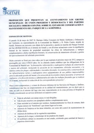 PROPOSICIÓN
                                        GRUPO MUNICIPAL
                          UNIÓN PROGRESO Y DEMOCRACIA (UPyD)

SOBRE EL ESTADO DE CONSERVACIÓN Y MANTENIMIENTO
    DE LAS ZONAS VERDES DEL PARQUE ALHÓNDIGA

EXPOSICIÓN DE MOTIVOS:

El pasado 16 de mayo de 2007 el Consejero de Medio Ambiente y Ordenación del Territorio, en
representación de la Comunidad de Madrid, de una parte y D. Pedro Castro, en representación del
Ayuntamiento de Getafe, firmaron un convenio con objeto de la ejecución y puesta en marcha del
Parque Forestal del Sur (BOSQUESUR) en el término de Getafe y con diversas actuaciones como
la repoblación forestal de los terrenos de propiedad municipal, las obras de infraestructura y
trabajos complementarios a dicha repoblación forestal y la conservación de tratamiento silvícola y
gestión del aprovechamiento del arbolado preexistente.

Dicho convenio se firmó por cinco años por lo que expirará el próximo mayo de 2012 aunque es
prorrogable por otros CINCO años.

Sin embargo, a tenor de diversos informes de los Servicios de Parques y Jardines, así como a
causa de la visita de dichas instalaciones, consideramos que hay un empeoramiento en la calidad
del mantenimiento, por no decir que es nulo, no solo en el entorno del lago sino muy
especialmente en la zona próxima al Hospital de Getafe, considerando un servicio deficitario en
aspectos como:

          Poda de arbolado con ramas secas y/o mal dirigidas.
          Tala de pies muertos con ejemplares adultos completamente secos.
          Gran suciedad en el entorno por residuos, fundamentalmente los fines de semana, dado
          el gran número de “botellones” que tienen lugar en la zona.
          Ausencia de limpieza en las áreas infantiles, así como del control de mantenimiento de
          dichas áreas.
          Ausencia de desbroce de la vegetación espontánea.
          Ausencia de la siega y a destiempo de las praderas de césped.
          El mobiliario urbano se encuentra en mal estado, existiendo gran cantidad de bancos y
          papeleras deteriorados.
          Se observa la presencia de baches y cárcavas, así como bordillos rotos e invadidos por
          la vegetación espontánea.
 