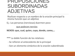 PROPOSICIONES
SUBORDINADAS
ADJETIVAS
Realizan respecto a un nombre de la oración principal la
misma función que un adjetivo
Ej.: Las personas (nerviosas) duermen poco
que padecen nervios
NEXOS: que, cual, quien, cuyo, donde, como,…
*** La doble función de los relativos:
- Se refieren al antecedente de la principal
- Son un elemento sintáctico de la oración subordinada
 
