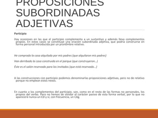 PROPOSICIONES
SUBORDINADAS
ADJETIVAS
Participio
Hay ocasiones en las que el participio complementa a un sustantivo y además lleva complementos
propios. En estos casos se constituye una oración subordinada adjetiva, que podría construirse en
forma personal introducida por un pron0mbre relativo.
He comprado la casa alquilada por mis padres (que alquilaron mis padres)
Han derribado la casa construida en el parque (que construyeron…)
Éste es el salón reservado para los invitados (que está reservado…)
A las construcciones con participio podemos denominarlas proposiciones adjetivas, pero no de relativo
porque no emplean estos nexos.
En cuanto a los complementos del participio, son, como en el resto de las formas no personales, los
propios del verbo. Pero no hemos de olvidar el carácter pasivo de esta forma verbal, por lo que no
aparecerá nunca un CD y sí, con frecuencia, un CAg.
 