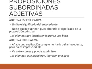 PROPOSICIONES
SUBORDINADAS
ADJETIVAS
ADJETIVA ESPECIFICATIVA:
- Limita el significado del antecedente
- No se puede suprimir, pues alteraría el significado de la
proposición principal
Los alumnos que insistieron lograron una beca
ADJETIVA EXPLICATIVA:
- Añade una explicación complementaria del antecedente,
pero no es imprescindible
- Va entre comas y puede suprimirse
Los alumnos, que insistieron, lograron una beca
 