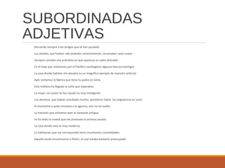 SUBORDINADAS
ADJETIVAS
Recuerda siempre a los amigos que te han ayudado
Los árboles, que habían sido podados recientemente, rezumaban savia nueva
Siempre contaba una anécdota en que aparecía un sabio distraído
En el viaje que realizamos por el Pacífico naufragaron algunos barcos enemigos
La casa donde habitan mis abuelos es un magnífico ejemplo de mansión señorial
Ayer visitamos la fábrica que tiene tu padre en Soria
Esta mañana ha llegado la carta que esperabas
La mujer con quien te has casado es muy inteligente
Los alumnos, que habían estudiado mucho, aprobaron todas las asignaturas en junio
El muchacho a quien enviaste a la agencia, aún no ha vuelto
La mansión que visitamos ayer es bastante antigua
Ya he leído la novela que me prestaste la semana pasada
La casa donde vivo es muy moderna
La habitación que me correspondió tenía muchísimas comodidades
Aquella tarde encontramos a Pedro, el cual estaba bastante preocupado
 