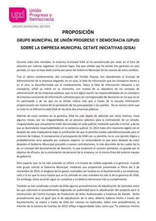 PROPOSICIÓN
GRUPO MUNICIPAL DE UNIÓN PROGRESO Y DEMOCRACIA (UPyD)
SOBRE LA EMPRESA MUNICIPAL GETAFE INICIATIVAS (GISA)
Durante todo este mandato, la empresa municipal GISA se ha caracterizado por estar en el foco de
atención por noticias negativas. En primer lugar, hay que señalar que ha tenido tres gerentes en este
periodo, sin que se haya dado cuenta por parte del Gobierno Municipal de las razones de estos cambios.
Tras el último nombramiento, dos concejales del Partido Popular han abandonado el Consejo de
Administración de la empresa alegando, en un caso, la falta de información que los consejeros tienen y
en el otro, la disconformidad con el nombramiento. Sobre la falta de información relevante a los
consejeros, UPyD ya indicó en su momento, con motivo de su abandono de los consejos de
administración de las empresas públicas, que no era lógico asumir las responsabilidades de un consejero
de empresa careciendo de información suficiente para ser corresponsable de decisiones en las que no se
ha participado y de las que no se tienen noticia más que a través de la escueta información
proporcionada con motivo de la aprobación de los presupuestos o las cuentas. No es menos cierto que
en esto no se diferencia nada GISA de las otras dos empresas públicas.
Además de estos cambios en la gerencia, GISA ha sido objeto de atención por otros motivos. Hace
algunos meses, por las irregularidades de un proceso selectivo para la contratación de un letrado,
irregularidades que actualmente están denunciadas en sede judicial, mediante querella criminal, y de las
que se deslindarán responsabilidades en la sentencia judicial. En 2013 hubo otro momento álgido con el
despido de siete trabajadores bajo la justificación de que la plantilla estaba sobredimensionada para el
volumen de trabajo. Si comparamos el presupuesto de GISA con su plantilla, no es una opinión ilógica y
probablemente sería apoyada por cualquier experto. Lo sorprendente es que poco después de estos
despidos el Gobierno Municipal procedió a nuevas contrataciones, la más discutible de las cuales fue la
de un concejal del Ayuntamiento de Alcorcón, lo que evidenció el carácter partidista, no guiado por el
objetivo de eficacia, de la contratación de personal de la empresa, en la misma línea del anterior equipo
de gobierno.
Otro aspecto que no ha sido aclarado se refiere a la tarjeta de crédito asignada a la gerencia. Cuando
este grupo solicitó al Gobierno Municipal, mediante una proposición presentada al Pleno del 3 de
noviembre de 2014, el desglose de los gastos realizados con tarjetas en el Ayuntamiento y sus empresas,
salió a la luz que la única tarjeta que se ha utilizado en este mandato ha sido la de la gerencia de GISA.
Sin embargo, dicho acuerdo sigue sin cumplirse y no debería demorarse más su cumplimiento.
También se han canalizado a través de GISA algunos procedimientos de adjudicación de contratos entre
los que sobresale el procedimiento negociado sin publicidad para la adjudicación del proyecto para la
construcción del Centro Europeo de Producción de Artes Audiovisuales y Escénicas de Getafe. Dicho
procedimiento que, al igual que el de adjudicación de la obra, debería haberse hecho a través del
Ayuntamiento, se realiza a través de GISA por razones no explicadas. Sobre este procedimiento, el
Informe de la Cámara de Cuentas de 2013 refleja irregularidades tales como que “la solvencia mínima
 