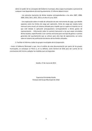 3
obren en poder de los concejales del Gobierno municipal, altos cargos municipales o personal de
cualquier nivel dependiente de este Ayuntamiento. El informe deberá incluir:
- Los extractos bancarios de dichas tarjetas correspondientes a los años 2007, 2008,
2009, 2010, 2011, 2012, 2013 y el año en curso 2014.
- Una explicación sobre el modo de utilización de este instrumento de pago, que detalle
aspectos como los límites de cargo por operación, límite de cargo por tarjeta tanto
mensual como anual y el sistema utilizado para impedir que se supere el importe con el
que esté dotada la aplicación presupuestaria correspondiente a dichos gastos de
representación. - Información sobre la cuenta/s bancaria/s a las que vayan vinculadas
dichas tarjetas, especificando si son cuentas exclusivas para ese tipo de gastos o cuentas
generales del ayuntamiento que se utilizan para otro tipo de operaciones, así como
sobre el sistema de justificación de destino de los fondos utilizados.
2. Facilitar el informe a todos los grupos municipales de la Corporación.
- Instar al Gobierno Municipal a que, tras el análisis de esta documentación por parte de los grupos
municipales, se convoque un Pleno o, en su defecto, Junta General de GISA para dar cuenta de las
conclusiones del mismo y adoptar las medidas que correspondan.
Getafe, 17 de marzo de 2015
Esperanza Fernández Acedo
Portavoz del Grupo Municipal de UPyD
 