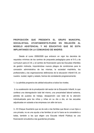 PROPOSICIÓN QUE PRESENTA EL GRUPO MUNICIPAL
SOCIALISTAAL AYUNTAMIENTO-PLENO EN RELACIÓN AL
MODELO ASISTENCIAL Y NO EDUCATIVO QUE SE ESTA
IMPLANTANDO EN LA COMUNIDAD DE MADRID.
Desde el curso 2008/2009 que entraron en vigor los decretos de
requisitos mínimos de los centros de propuesta pedagógica para el 0-3 y de
currículum para el 3-6, y el cambio de financiación para las Escuelas Infantiles
de gestión indirecta, imponiéndose nuevos pliegos de condiciones para la
concesión administrativa de las mismas, la sociedad madrileña, los
profesionales y las organizaciones defensoras de la educación infantil 0-6, en
nuestra ciudad, región y estado, hemos ido constatando progresivamente:
1.- La pérdida progresiva de calidad educativa a todos los niveles.
2.-La aceleración de la privatización del sector de la Educación Infantil, lo que
conlleva una desregulación total del mismo, una precariedad laboral extrema,
pérdida de puestos de trabajo, desaparición casi total de la atención
individualizada para los niños y niñas en su día a día, en las escuelas
adjudicadas en subasta a las empresas con afán de lucro.
3.- El Cheque Guardería que se da solo a las familias que llevan a sus hijos a
una privada, no es una ayuda a las familias (si así lo fuera se le concedería a
todas, también a las que eligen una Escuela Infantil Pública) es una
financiación encubierta a las guarderías privadas.
 