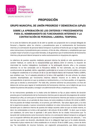 PROPOSICIÓN
GRUPO MUNICIPAL DE UNIÓN PROGRESO Y DEMOCRACIA (UPyD)
SOBRE LA APROBACIÓN DE LOS CRITERIOS Y PROCEDIMIENTOS
PARA EL NOMBRAMIENTO DE FUNCIONARIOS INTERINOS Y LA
CONTRATACIÓN DE PERSONAL LABORAL TEMPORAL
En la Junta de Gobierno del pasado 16 de abril se aprobó una proposición de la concejal delegada de
Personal y Deportes sobre los criterios y procedimientos para el nombramiento de funcionarios
interinos y la contratación de personal laboral temporal. Es positivo el hecho de que se regule mediante
estas instrucciones el procedimiento pero conviene, al hilo de ellas, reflexionar y completarlas para que
cumplan mejor la función a la que están llamadas, la de garantizar que el nombramiento de funcionarios
interinos y de personal laboral temporal se realice exclusivamente en situaciones de urgencia.
La cobertura de puestos vacantes mediante personal interino ha tenido en este ayuntamiento un
carácter habitual, en contra de la excepcionalidad que debería tener el sistema; la situación de
interinidad de muchos trabajadores municipales se ha prolongado durante años y los procesos
selectivos no se han convocado con la frecuencia debida. Se han vulnerado, así, los principios
constitucionales de igualdad, mérito, capacidad y publicidad en el acceso a la función pública, así como
la obligación establecida en el artículo 10 de la Ley del Estatuto Básico del Empleado Público (LEBEP),
que establece que, “en el supuesto previsto en la letra a del apartado 1 de este artículo, las plazas
vacantes desempeñadas por funcionarios interinos deberán incluirse en la oferta de empleo
correspondiente al ejercicio en que se produce su nombramiento y, si no fuera posible, en la siguiente,
salvo que se decida su amortización”. Por todo ello, conviene extremar las precauciones a la hora de
dotarse de normas para regular el nombramiento de funcionarios interinos, con el objeto de que no se
repitan las prácticas del pasado y conseguir una administración eficaz y respetuosa con la ley.
En las instrucciones aprobadas en la citada Junta de Gobierno se fija un plazo máximo de duración
prevista para el nombramiento de los funcionarios interinos para la ejecución de programas de carácter
temporal (un año), así como para el nombramiento de funcionarios interinos por exceso o acumulación
de tareas (seis meses, en un periodo de doce meses, tal como establece el artículo 10.1.d de la LEBEP).
Para los puestos de trabajo reservados, no se precisa, por definición, fijar plazo alguno pero, a la vista
de la experiencia pasada, sí parece conveniente establecer en estas instrucciones un plazo máximo de
duración para la cobertura interina de puestos de trabajo vacantes sobre los que no existe reserva, es
decir, los contemplados en la letra a del apartado 1 del artículo 10 de la LEBEP. Es decir, que no basta
con establecer, tal como hace el apartado 1 del punto Décimo de las citadas instrucciones que “la
duración del nombramiento como funcionario interino o la contratación laboral temporal se extinguirá
con la ocupación definitiva del puesto de trabajo por el correspondiente proceso de selección…” sino
que hay que acotar esa duración, abundando más en la obligación legal que se ha estado obviando,
reiterando el plazo máximo de 3 años establecido en el artículo 70 de la LEBEP, pues, a tenor de dicha
Ley “las necesidades de recursos humanos, con asignación presupuestaria, que deban proveerse
 